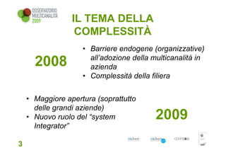 IL TEMA DELLA
                  COMPLESSITÀ
                    • Barriere endogene (organizzative)
                      all’adozione della multicanalità in
      2008            azienda
                    • Complessità della filiera


    • Maggiore apertura (soprattutto
      delle grandi aziende)
    • Nuovo ruolo del “system             2009
      Integrator”

3
 