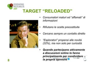 TARGET “RELOADED”
         • Consumatori maturi ed “affamati” di
           informazioni

         • Rifiutano le scelte precostituite

         • Cercano sempre un contatto diretto

         • “Esploratori” propensi alle novità
           (32%), ma non solo per curiosità

         • Quando partecipano attivamente
           a discussioni online lo fanno
           principalmente per condividere
8          la propria opinione
 