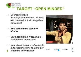 TARGET “OPEN MINDED”
 • Gli Open Minded
   tecnologicamente avanzati, sono
   alla ricerca di soluzioni rapide e
   convenienti

 • Non cercano un contatto
   diretto

 • Sono sensibili al risparmio e
   comprano in promozione

 • Quando partecipano attivamente
   a discussioni online lo fanno per
9 chiedere informazioni
 