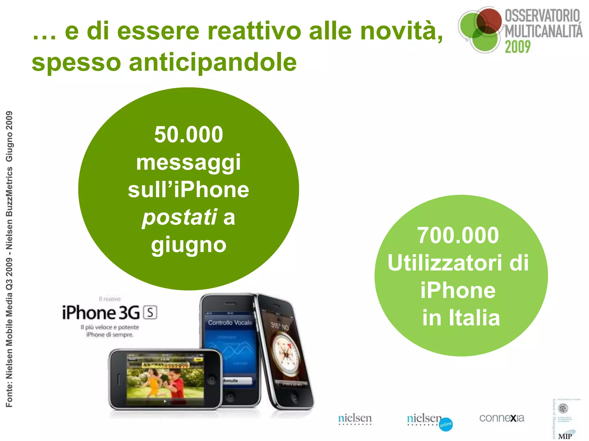 … e di essere reattivo alle novità,
                                                                        spesso anticipandole
Fonte: Nielsen Mobile Media Q3 2009 - Nielsen BuzzMetrics Giugno 2009




                                                                                  50.000
                                                                                 messaggi
                                                                                sull’iPhone
                                                                                 postati a
                                                                                  giugno                 700.000
                                                                                                      Utilizzatori di
                                                                                                         iPhone
                                                                                                          in Italia
 