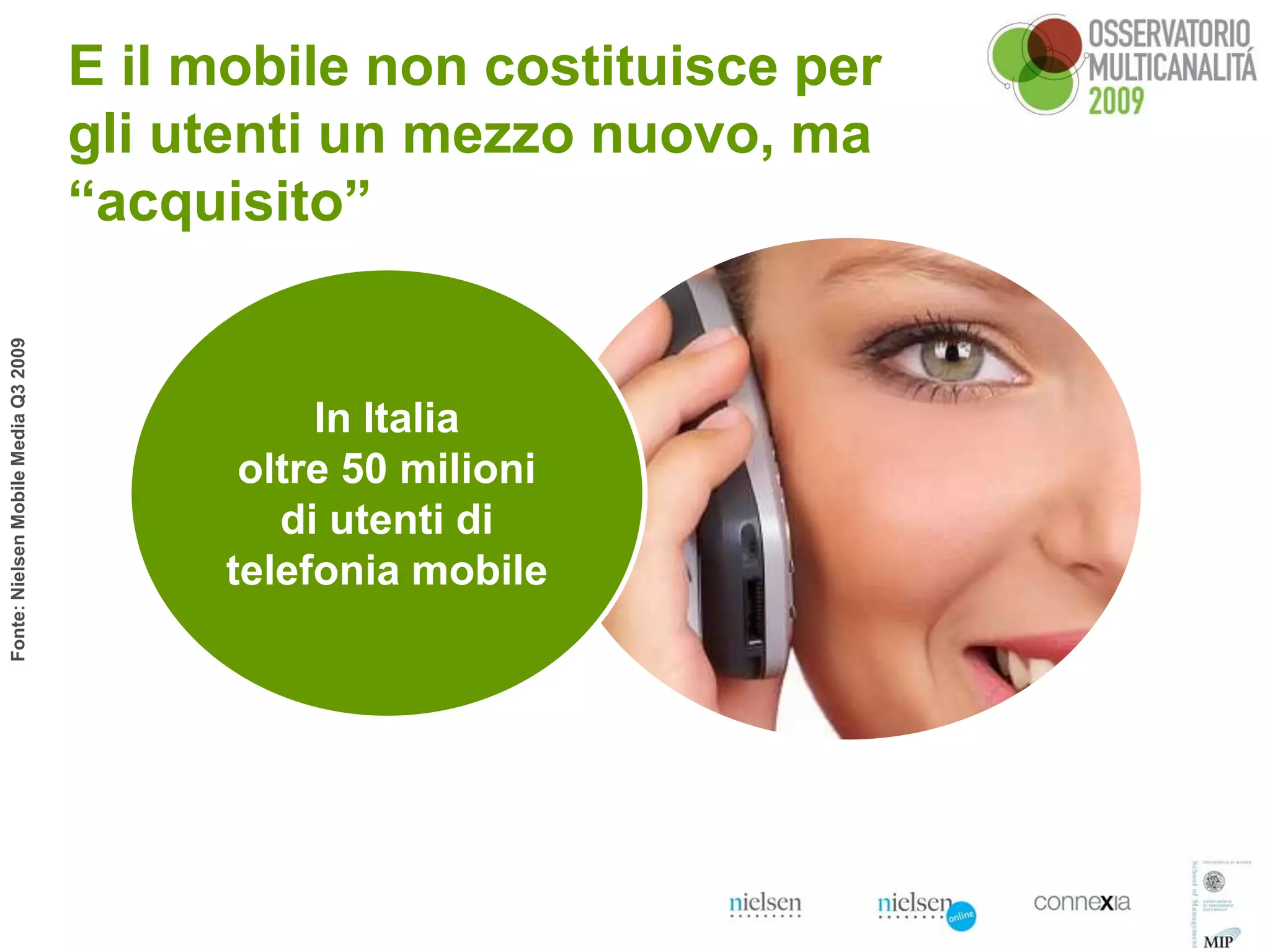 E il mobile non costituisce per
                                      gli utenti un mezzo nuovo, ma
                                      “acquisito”
Fonte: Nielsen Mobile Media Q3 2009




                                                 In Italia
                                             oltre 50 milioni
                                               di utenti di
                                            telefonia mobile
 