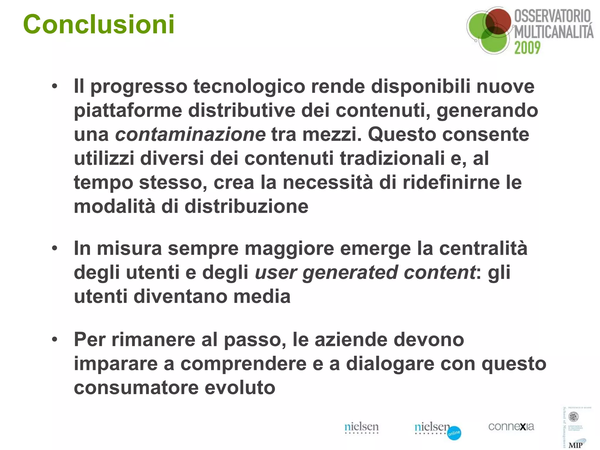 Conclusioni

  • Il progresso tecnologico rende disponibili nuove
    piattaforme distributive dei contenuti, generando
    una contaminazione tra mezzi. Questo consente
    utilizzi diversi dei contenuti tradizionali e, al
    tempo stesso, crea la necessità di ridefinirne le
    modalità di distribuzione

  • In misura sempre maggiore emerge la centralità
    degli utenti e degli user generated content: gli
    utenti diventano media

  • Per rimanere al passo, le aziende devono
    imparare a comprendere e a dialogare con questo
    consumatore evoluto
                                                       17
 