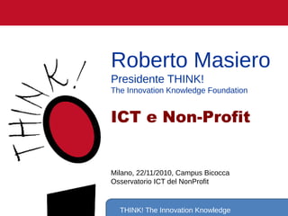 THINK! The Innovation Knowledge
Roberto Masiero
Presidente THINK!
The Innovation Knowledge Foundation
ICT e Non-Profit
Milano, 22/11/2010, Campus Bicocca
Osservatorio ICT del NonProfit
 