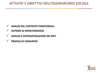 ATTIVITA’ E OBIETTIVI DELL’OSSERVATORIO SOCIALE
 ANALISI DEL CONTESTO TERRITORIALE
 SISTEMA DI MONITORAGGIO
 ANALISI E SISTEMATIZZAZIONE DEI DATI
 PROFILO DI COMUNITA’
 