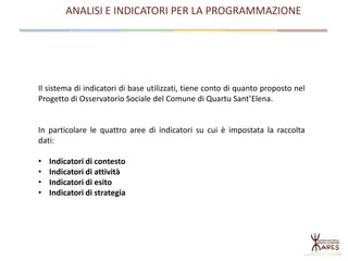 ANALISI E INDICATORI PER LA PROGRAMMAZIONE
Il sistema di indicatori di base utilizzati, tiene conto di quanto proposto nel
Progetto di Osservatorio Sociale del Comune di Quartu Sant’Elena.
In particolare le quattro aree di indicatori su cui è impostata la raccolta
dati:
• Indicatori di contesto
• Indicatori di attività
• Indicatori di esito
• Indicatori di strategia
 