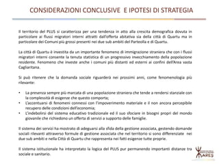 CONSIDERAZIONI CONCLUSIVE E IPOTESI DI STRATEGIA
Il territorio del PLUS si caratterizza per una tendenza in atto alla crescita demografica dovuta in
particolare ai flussi migratori interni attratti dall’offerta abitativa sia della città di Quartu ma in
particolare dei Comuni più grossi presenti nei due sub ambiti del Parteolla e di Quartu.
La città di Quartu è investita da un importante fenomeno di immigrazione straniera che con i flussi
migratori interni consente la tenuta statistica di un progressivo invecchiamento della popolazione
residente. Fenomeno che investe anche i comuni più distanti ed esterni ai confini dell’Area vasta
Cagliaritana.
Si può ritenere che la domanda sociale riguarderà nei prossimi anni, come fenomenologia più
rilevante:
• La presenza sempre più marcata di una popolazione straniera che tende a rendersi stanziale con
la complessità di esigenze che questo comporta;
• L’accentuarsi di fenomeni connessi con l’impoverimento materiale e il non ancora percepibile
recupero delle condizioni dell’economia;
• L’indebolirsi del sistema educativo tradizionale ed il suo sfociare in bisogni propri del mondo
giovanile che richiedono un offerta di servizi a supporto delle famiglie.
Il sistema dei servizi ha mostrato di adeguarsi alla sfida della gestione associata, gestendo domande
sociali rilevanti attraverso formule di gestione associata che nel territorio si sono differenziate nei
due sub ambiti e nella Città di Quartu che rappresenta nei fatti esigenze tutte proprie.
Il sistema istituzionale ha interpretato la logica del PLUS pur permanendo importanti distanze tra
sociale e sanitario.
 
