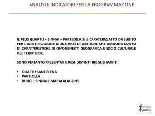 ANALISI E INDICATORI PER LA PROGRAMMAZIONE
IL PLUS QUARTU – SINNAI – PARTEOLLA SI è CARATERIZZATTO DA SUBITO
PER L’IDENTIFICAZIONE DI SUB AREE DI GESTIONE CHE TENGONO CONTO
DI CARATTERISTICHE DI OMOGENEITA’ GEOGRAFICA E SOCIO CULTURALE
DEL TERRITORIO.
SONO PERTANTO PRESENTATI E RESI DISTINTI TRE SUB AMBITi:
• QUARTU SANT’ELENA
• PARTEOLLA
• BURCEI, SINNAI E MARACALAGONIS
 