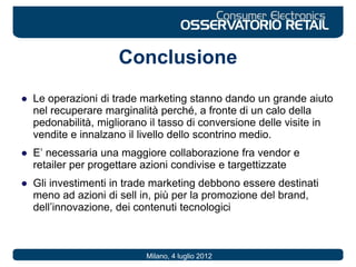 Conclusione
● Le operazioni di trade marketing stanno dando un grande aiuto
nel recuperare marginalità perché, a fronte di un calo della
pedonabilità, migliorano il tasso di conversione delle visite in
vendite e innalzano il livello dello scontrino medio.
● E’ necessaria una maggiore collaborazione fra vendor e
retailer per progettare azioni condivise e targettizzate
● Gli investimenti in trade marketing debbono essere destinati
meno ad azioni di sell in, più per la promozione del brand,
dell’innovazione, dei contenuti tecnologici
Milano, 4 luglio 2012
 