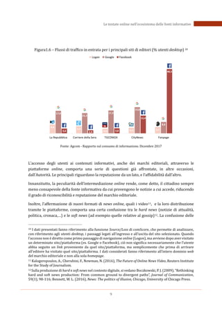 9
Le testate online nell’ecosistema delle fonti informative
Figura1.6 – Flussi di traffico in entrata per i principali siti di editori (% utenti desktop) 10
Fonte: Agcom - Rapporto sul consumo di informazione. Dicembre 2017
L’accesso degli utenti ai contenuti informativi, anche dei marchi editoriali, attraverso le
piattaforme online, comporta una serie di questioni già affrontate, in altre occasioni,
dall’Autorità. Le principali riguardano la reputazione da un lato, e l’affidabilità dall’altro.
Innanzitutto, la peculiarità dell’intermediazione online rende, come detto, il cittadino sempre
meno consapevole della fonte informativa da cui provengono le notizie a cui accede, riducendo
il grado di riconoscibilità e reputazione del marchio editoriale.
Inoltre, l’affermazione di nuovi formati di news online, quali i video11, e la loro distribuzione
tramite le piattaforme, comporta una certa confusione tra le hard news (notizie di attualità,
politica, cronaca,…) e le soft news (ad esempio quelle relative al gossip)12. La confusione delle
10 I dati presentati fanno riferimento alla funzione Source/Loss di comScore, che permette di analizzare,
con riferimento agli utenti desktop, i passaggi legati all’ingresso e all’uscita del sito selezionato. Quando
l’accesso non è diretto come primo passaggio di navigazione online (Logon), ma avviene dopo aver visitato
un determinato sito/piattaforma (es. Google o Facebook), ciò non significa necessariamente che l’utente
abbia seguito un link proveniente da quel sito/piattaforma, ma semplicemente che prima di arrivare
all’editore ha visitato quel sito/piattaforma. I dati considerati fanno riferimento all’intero dominio web
del marchio editoriale e non alla sola homepage.
11 Kalogeropoulos, A., Cherubini, F., Newman, N. (2016), The Future of Online News Video, Reuters Institute
for the Study of Journalism.
12 Sulla produzione di hard e soft news nel contesto digitale, si vedano Boczkowski, P. J. (2009), “Rethinking
hard and soft news production: From common ground to divergent paths”, Journal of Communication,
59(1), 98-116; Bennett, W. L. (2016), News: The politics of illusion, Chicago, University of Chicago Press.
 
