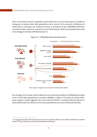 10
OSSERVATORIO SULLE TESTATE ONLINE Rapporto 2018
fonti e dei formati rischia di confondere i piani informativi, non riuscendo spesso il cittadino a
distinguere la testata online dalla piattaforma che la veicola. Ciò in momenti di diffusione di
notizie false o comunque non verificate accresce la senzazione di poca affidabilità dell’intero
ecosistema online, attraverso un processo in cui l’informazione cattiva scaccia quella buona (una
sorta di legge di Gresham dell’informazione13).
Figura 1.7 – Affidabilità delle fonti informative
Fonte: Agcom - Rapporto sul consumo di informazione (2018)
Ne consegue che le testate online soffrano di uno strutturale problema di affidabilità percepita
(solo il 15,9% della popolazione le considera affidabili, v. Figura 1.7), livello, per quanto detto,
quasi analogo a quello raggiunto dai social network (18,7%), e considerevolmente inferiore a
quello delle testate che offrono in rete marchi già affermati sui mezzi tradizionali (30,4%).
13 La legge di Gresham (XVI secolo) asserisce che “la moneta cattiva scaccia dalla circolazione la moneta
buona” V. http://www.treccani.it/enciclopedia/bimetallismo/.
 