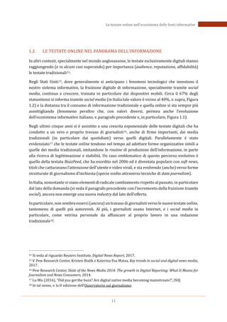 11
Le testate online nell’ecosistema delle fonti informative
1.2. LE TESTATE ONLINE NEL PANORAMA DELL’INFORMAZIONE
In altri contesti, specialmente nel mondo anglosassone, le testate esclusivamente digitali stanno
raggiungendo (e in alcuni casi superando) per importanza (audience, reputazione, affidabilità)
le testate tradizionali14.
Negli Stati Uniti15, dove generalmente si anticipano i fenomeni tecnologici che investono il
nostro sistema informativo, la fruizione digitale di informazione, specialmente tramite social
media, continua a crescere, trainata in particolare dai dispositivi mobili. Circa il 67% degli
statunitensi si informa tramite social media (in Italia tale valore è vicino al 40%, v. supra, Figura
1.2) e la distanza tra il consumo di informazione tradizionale e quella online si sta sempre più
assottigliando (fenomeno peraltro che, con valori diversi, permea anche l’evoluzione
dell’ecosistema informativo italiano, v. paragrafo precedente e, in particolare, Figura 1.1).
Negli ultimi cinque anni si è assistito a una crescita esponenziale delle testate digitali che ha
condotto a un vero e proprio travaso di giornalisti16, anche di firme importanti, dai media
tradizionali (in particolare dai quotidiani) verso quelli digitali. Parallelamente è stato
evidenziato17 che le testate online tendono nel tempo ad adottare forme organizzative simili a
quelle dei media tradizionali, imitandone le routine di produzione dell’informazione, in parte
alla ricerca di legittimazione e stabilità. Un caso emblematico di questo percorso evolutivo è
quello della testata BuzzFeed, che ha esordito nel 2006 ed è diventata popolare con soft news,
titoli che catturavano l’attenzione dell’utente e video virali, e sta evolvendo (anche) verso forme
strutturate di giornalismo d’inchiesta (specie svolto attraverso tecniche di data journalism).
In Italia, nonostante vi siano elementi di radicale cambiamento rispetto al passato, in particolare
dal lato della domanda (si veda il paragrafo precedente con l’incremento della fruizione tramite
social), ancora non emerge una nuova industry dal lato dell’offerta.
In particolare, non sembra esserci (ancora) un travaso di giornalisti verso le nuove testate online,
tantomeno di quelli più autorevoli. Al più, i giornalisti usano Internet, e i social media in
particolare, come vetrina personale da affiancare al proprio lavoro in una redazione
tradizionale18.
14 Si veda al riguardo Reuters Institute, Digital News Report, 2017.
15 V. Pew Research Center, Kristen Bialik e Katerina Eva Matsa, Key trends in social and digital news media,
2017.
16 Pew Research Center, State of the News Media 2014: The growth in Digital Reporting: What It Means for
Journalism and News Consumers, 2014.
17 Lu Wu (2016), “Did you get the buzz? Are digital native media becoming mainstream?”, ISOJ.
18 In tal senso, v. la II edizione dell’Osservatorio sul giornalismo.
 