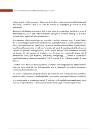 12
OSSERVATORIO SULLE TESTATE ONLINE Rapporto 2018
Inoltre, sotto il profilo economico, il fatturato degli editori online, anche di quelli di più grandi
dimensioni, è limitato e ben al di sotto dei numeri che espongono gli editori sui mezzi
tradizionali.
Nonostante ciò, l’offerta informativa delle testate online presenta già un significativo grado di
differenziazione, sia di tipo orizzontale (nella tipologia di contenuti offerti), sia di natura
verticale (nella qualità dell’offerta informativa).
Si riconoscono editori monotestata, sia generalisti, rivolti ad un ampio target di utenti finali e
che si finanziano prevalentemente con la raccolta pubblicitaria (es. la società Ciaopepople che
edita la testata Fanpage), sia specializzati, che spesso si rivolgono a un pubblico di professionisti,
la cui fonte di finanziamento prevalente è la vendita agli utenti di servizi e prodotti (es. la società
Editanet che gestisce il sito Appaltitalia). Oltre a questi, operano anche network che includono
più testate, di informazione di territorio (es. Citynews che comprende diversi siti di
informazione locale, quali Citynews, Romatoday, Romagnaoggi, …), ovvero di informazione
specializzata su uno stesso argomento (es. TC & C, network di siti su diverse squadre di calcio
italiane).
Le testate online italiane si trovano, pertanto, in una fase evolutiva particolare, laddove alla loro
crescente importanza dal lato della domanda, non fa (ancora) da contraltare una crescita
economica altrettanto rilevante.
Ciò ha ovvie implicazioni dal punto di vista del pluralismo delle fonti informative, nonché da
quello, correlato, di valutazione delle politiche a sostegno del sistema dell’informazione in Italia.
Le prossime pagine si propongono, quindi, di analizzare in dettaglio la struttura di questa nuova
industry, comprendendone le dimensioni, le caratteristiche, e gli eventuali aspetti critici.
 