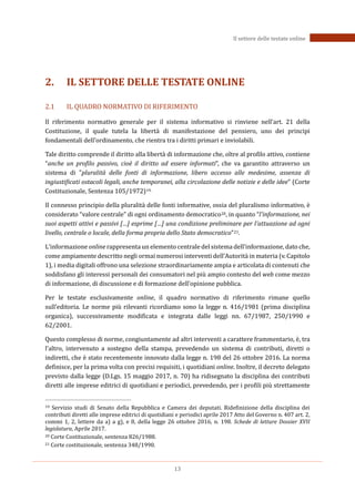 13
Il settore delle testate online
2. IL SETTORE DELLE TESTATE ONLINE
2.1 IL QUADRO NORMATIVO DI RIFERIMENTO
Il riferimento normativo generale per il sistema informativo si rinviene nell’art. 21 della
Costituzione, il quale tutela la libertà di manifestazione del pensiero, uno dei principi
fondamentali dell'ordinamento, che rientra tra i diritti primari e inviolabili.
Tale diritto comprende il diritto alla libertà di informazione che, oltre al profilo attivo, contiene
“anche un profilo passivo, cioè il diritto ad essere informati”, che va garantito attraverso un
sistema di "pluralità delle fonti di informazione, libero accesso alle medesime, assenza di
ingiustificati ostacoli legali, anche temporanei, alla circolazione delle notizie e delle idee" (Corte
Costituzionale, Sentenza 105/1972)19.
Il connesso principio della pluralità delle fonti informative, ossia del pluralismo informativo, è
considerato “valore centrale” di ogni ordinamento democratico20, in quanto “l'informazione, nei
suoi aspetti attivi e passivi […] esprime […] una condizione preliminare per l'attuazione ad ogni
livello, centrale o locale, della forma propria dello Stato democratico”21.
L’informazione online rappresenta un elemento centrale del sistema dell’informazione, dato che,
come ampiamente descritto negli ormai numerosi interventi dell’Autorità in materia (v. Capitolo
1), i media digitali offrono una selezione straordinariamente ampia e articolata di contenuti che
soddisfano gli interessi personali dei consumatori nel più ampio contesto del web come mezzo
di informazione, di discussione e di formazione dell’opinione pubblica.
Per le testate esclusivamente online, il quadro normativo di riferimento rimane quello
sull’editoria. Le norme più rilevanti ricordiamo sono la legge n. 416/1981 (prima disciplina
organica), successivamente modificata e integrata dalle leggi nn. 67/1987, 250/1990 e
62/2001.
Questo complesso di norme, congiuntamente ad altri interventi a carattere frammentario, è, tra
l’altro, intervenuto a sostegno della stampa, prevedendo un sistema di contributi, diretti o
indiretti, che è stato recentemente innovato dalla legge n. 198 del 26 ottobre 2016. La norma
definisce, per la prima volta con precisi requisiti, i quotidiani online. Inoltre, il decreto delegato
previsto dalla legge (D.Lgs. 15 maggio 2017, n. 70) ha ridisegnato la disciplina dei contributi
diretti alle imprese editrici di quotidiani e periodici, prevedendo, per i profili più strettamente
19 Servizio studi di Senato della Repubblica e Camera dei deputati. Ridefinizione della disciplina dei
contributi diretti alle imprese editrici di quotidiani e periodici aprile 2017 Atto del Governo n. 407 art. 2,
commi 1, 2, lettere da a) a g), e 8, della legge 26 ottobre 2016, n. 198. Schede di letture Dossier XVII
legislatura, Aprile 2017.
20 Corte Costituzionale, sentenza 826/1988.
21 Corte costituzionale, sentenza 348/1990.
 