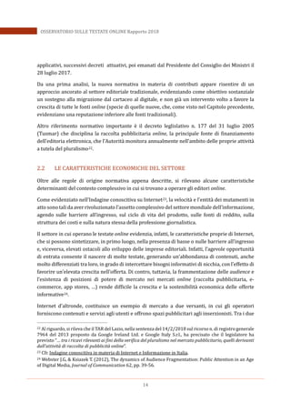 14
OSSERVATORIO SULLE TESTATE ONLINE Rapporto 2018
applicativi, successivi decreti attuativi, poi emanati dal Presidente del Consiglio dei Ministri il
28 luglio 2017.
Da una prima analisi, la nuova normativa in materia di contributi appare risentire di un
approccio ancorato al settore editoriale tradizionale, evidenziando come obiettivo sostanziale
un sostegno alla migrazione dal cartaceo al digitale, e non già un intervento volto a favore la
crescita di tutte le fonti online (specie di quelle nuove, che, come visto nel Capitolo precedente,
evidenziano una reputazione inferiore alle fonti tradizionali).
Altro riferimento normativo importante è il decreto leglislativo n. 177 del 31 luglio 2005
(Tusmar) che disciplina la raccolta pubblicitaria online, la principale fonte di finanziamento
dell’editoria elettronica, che l’Autorità monitora annualmente nell’ambito delle proprie attività
a tutela del pluralismo22.
2.2 LE CARATTERISTICHE ECONOMICHE DEL SETTORE
Oltre alle regole di origine normativa appena descritte, si rilevano alcune caratteristiche
determinanti del contesto complessivo in cui si trovano a operare gli editori online.
Come evidenziato nell’Indagine conoscitiva su Internet23, la velocità e l’entità dei mutamenti in
atto sono tali da aver rivoluzionato l’assetto complessivo del settore mondiale dell’informazione,
agendo sulle barriere all’ingresso, sul ciclo di vita del prodotto, sulle fonti di reddito, sulla
struttura dei costi e sulla natura stessa della professione giornalistica.
Il settore in cui operano le testate online evidenzia, infatti, le caratteristiche proprie di Internet,
che si possono sintetizzare, in primo luogo, nella presenza di basse o nulle barriere all’ingresso
e, viceversa, elevati ostacoli allo sviluppo delle imprese editoriali. Infatti, l’agevole opportunità
di entrata consente il nascere di molte testate, generando un’abbondanza di contenuti, anche
molto differenziati tra loro, in grado di intercettare bisogni informativi di nicchia, con l’effetto di
favorire un’elevata crescita nell’offerta. Di contro, tuttavia, la frammentazione delle audience e
l’esistenza di posizioni di potere di mercato nei mercati online (raccolta pubblicitaria, e-
commerce, app stores, …) rende difficile la crescita e la sostenibilità economica delle offerte
informative24.
Internet d’altronde, costituisce un esempio di mercato a due versanti, in cui gli operatori
forniscono contenuti e servizi agli utenti e offrono spazi pubblicitari agli inserzionisti. Tra i due
22 Al riguardo, si rileva che il TAR del Lazio, nella sentenza del 14/2/2018 sul ricorso n. di registro generale
7964 del 2013 proposto da Google Ireland Ltd. e Google Italy S.r.l., ha precisato che il legislatore ha
previsto “… tra i ricavi rilevanti ai fini della verifica del pluralismo nel mercato pubblicitario, quelli derivanti
dall’attività di raccolta di pubblicità online”.
23 Cfr. Indagine conoscitiva in materia di Internet e Informazione in Italia.
24 Webster J.G, & Ksiazek T. (2012), The dynamics of Audience Fragmentation: Public Attention in an Age
of Digital Media, Journal of Communication 62, pp. 39-56.
 