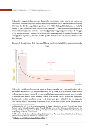 16
OSSERVATORIO SULLE TESTATE ONLINE Rapporto 2018
Ordinando i soggetti in base ai ricavi da raccolta pubblicitaria online emerge un andamento
fortemente asimmetrico (tipico delle distribuzioni power law), in cui la testa della distribuzione
è formata dal 2% dei soggetti (che gesticono circa l’80% della pubblicità in rete in Italia28),
mentre la coda dal restante 98% degli operatori (Figura 2.2). In termini dinamici, l’operare di
esternalità di rete (dirette, indirette e incrociate) pone i presupposti per un sentiero di sviluppo
in cui, tendenzialmente, i soggetti che si situano al di sopra di una certa soglia di fatturato (linea
tratteggiata in Figura 2.2) crescono, mentre gli altri si allontanano sempre più dalla testa della
distribuzione.
Figura 2.2 – Distribuzione delle risorse pubblicitarie online in Italia (2016): asimmetria e coda
lunga
D’altronde, considerata la struttura aperta e decentrata della rete, come evidenziato già in
precedenza dall’Autorità29, è emersa la necessità, per gli utenti, di piattaforme di orientamento
nella navigazione come i motori di ricerca, nonché di aggregazione di contenuti come i portali e
di condivisione come i social network. Queste piattaforme, oltre a quelle che producono
direttamente notizie, risultano sempre più importanti per i cittadini sia per acquisire
informazioni e per la formazione di opinioni, sia per orientare le proprie scelte, dal consumo di
pubblicità online nel 2016, è stata appannaggio di Google e Facebook. Secondo Brian Wieser, Senior
Analyst - Advertising/Media/Internet in Pivotal: “The big point is that if Google and Facebook are the
primary interfaces to buyers, over the long-run they own the relationships and the related data. Every
partner they work with is subservient”.
28 Tale valore è indicativo della raccolta pubblicitaria lorda. Nel caso di raccolta al netto delle quote
retrocesse a terzi il valore diminuisce a circa due terzi.
29 Indagine su servizi Internet e pubblicità online, cit.
Ricavipubblicitàonline
N. operatori
2%
CODA LUNGA
98%
 