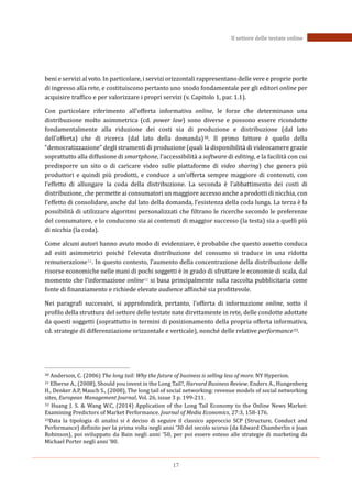 17
Il settore delle testate online
beni e servizi al voto. In particolare, i servizi orizzontali rappresentano delle vere e proprie porte
di ingresso alla rete, e costituiscono pertanto uno snodo fondamentale per gli editori online per
acquisire traffico e per valorizzare i propri servizi (v. Capitolo 1, par. 1.1).
Con particolare riferimento all’offerta informativa online, le forze che determinano una
distribuzione molto asimmetrica (cd. power law) sono diverse e possono essere ricondotte
fondamentalmente alla riduzione dei costi sia di produzione e distribuzione (dal lato
dell’offerta) che di ricerca (dal lato della domanda)30. Il primo fattore è quello della
“democratizzazione” degli strumenti di produzione (quali la disponibilità di videocamere grazie
soprattutto alla diffusione di smartphone, l’accessibilità a software di editing, e la facilità con cui
predisporre un sito o di caricare video sulle piattaforme di video sharing) che genera più
produttori e quindi più prodotti, e conduce a un’offerta sempre maggiore di contenuti, con
l’effetto di allungare la coda della distribuzione. La seconda è l’abbattimento dei costi di
distribuzione, che permette ai consumatori un maggiore accesso anche a prodotti di nicchia, con
l’effetto di consolidare, anche dal lato della domanda, l’esistenza della coda lunga. La terza è la
possibilità di utilizzare algoritmi personalizzati che filtrano le ricerche secondo le preferenze
del consumatore, e lo conducono sia ai contenuti di maggior successo (la testa) sia a quelli più
di nicchia (la coda).
Come alcuni autori hanno avuto modo di evidenziare, è probabile che questo assetto conduca
ad esiti asimmetrici poiché l’elevata distribuzione del consumo si traduce in una ridotta
remunerazione31. In questo contesto, l’aumento della concentrazione della distribuzione delle
risorse economiche nelle mani di pochi soggetti è in grado di sfruttare le economie di scala, dal
momento che l’informazione online32 si basa principalmente sulla raccolta pubblicitaria come
fonte di finanziamento e richiede elevate audience affinchè sia profittevole.
Nei paragrafi successivi, si approfondirà, pertanto, l’offerta di informazione online, sotto il
profilo della struttura del settore delle testate nate direttamente in rete, delle condotte adottate
da questi soggetti (soprattutto in termini di posizionamento della propria offerta informativa,
cd. strategie di differenziazione orizzontale e verticale), nonché delle relative performance33.
30 Anderson, C. (2006) The long tail: Why the future of business is selling less of more. NY Hyperion.
31 Elberse A., (2008), Should you invest in the Long Tail?, Harvard Business Review. Enders A., Hungenberg
H., Denker A.P, Mauch S., (2008), The long tail of social networking: revenue models of social networking
sites, European Management Journal, Vol. 26, issue 3 p. 199-211.
32 Huang J. S. & Wang W.C, (2014) Application of the Long Tail Economy to the Online News Market:
Examining Predictors of Market Performance. Journal of Media Economics, 27:3, 158-176.
33Data la tipologia di analisi si è deciso di seguire il classico approccio SCP (Structure, Conduct and
Performance) definito per la prima volta negli anni ’30 del secolo scorso (da Edward Chamberlin e Joan
Robinson), poi sviluppato da Bain negli anni ‘50, per poi essere esteso alle strategie di marketing da
Michael Porter negli anni ’80.
 