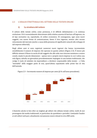 18
OSSERVATORIO SULLE TESTATE ONLINE Rapporto 2018
2.3 L’ANALISI STRUTTURALE DEL SETTORE DELLE TESTATE ONLINE
i) La struttura del settore
Il settore delle testate online, come premesso, è di difficile delimitazione e in continua
evoluzione. Ciò è essenzialmente determinato dalla relativa assenza di barriere all’ingresso, sia
di tipo normativo sia, soprattutto, di ordine economico. Di conseguenza, ogni anno nuovi
soggetti, con nuove forme di comunicazione, fanno il loro ingresso, mentre altri escono
velocemente dal mercato (anche a causa della presenza di significativi ostacoli allo sviluppo di
tali imprese editoriali).
Negli ultimi anni si sono registrati numerosi nuovi ingressi che hanno incrementato
sensibilmente il numero di imprese che operano in questo settore (Figura 2.3). EÈ invece più
difficile stimare il flusso in uscita di tali soggetti che alle volte non riescono nemmeno a essere
censiti, stante le piccole dimensioni – spesso vere e proprie micro-imprese in cui è attiva una
sola figura, talvolta un giornalista precedentemente impiegato in una testata tradizionale, che
svolge il ruolo di tuttofare da imprenditore a direttore responsabile della testate – e l’alta
“mortalità” della maggior parte di essi, quest’ultima soprattutto nelle prime fasi di vita
dell’azienda.
Figura 2.3 – Incremento numero di imprese per anno (Δ % sull’anno precedente)
L’Autorità calcola in ben oltre un migliaio gli editori che editano testate online; molti di essi
provengono dai media tradizionali, in particolare da quotidiani e periodici. Limitando l’analisi
ai soli editori web puri, attualmente essi possono essere stimati in circa 800 unità.
 