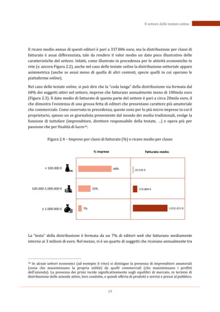 19
Il settore delle testate online
Il ricavo medio annuo di questi editori è pari a 337.806 euro, ma la distribuzione per classi di
fatturato è assai differenziata, tale da rendere il valor medio un dato poco illustrativo delle
caratteristiche del settore. Infatti, come illustrato in precedenza per le attività economiche in
rete (v. ancora Figura 2.2), anche nel caso delle testate online la distribuzione settoriale appare
asimmetrica (anche se assai meno di quella di altri contesti, specie quelli in cui operano le
piattaforme online).
Nel caso delle testate online, si può dire che la “coda lunga” della distribuzione sia formata dal
68% dei soggetti attivi nel settore, imprese che fatturano annualmente meno di 100mila euro
(Figura 2.3). Il dato medio di fatturato di questa parte del settore è pari a circa 20mila euro, il
che dimostra l’esistenza di una grossa fetta di editori che presentano carattere più amatoriale
che commerciale. Come osservato in precedenza, queste sono per lo più micro-imprese in cui il
proprietario, spesso un ex giornalista proveniente dal mondo dei media tradizionali, svolge la
funzione di tuttofare (imprenditore, direttore responsabile della testate, …) e opera più per
passione che per finalità di lucro34.
Figura 2.4 – Imprese per classi di fatturato (%) e ricavo medio per classe
La “testa” della distribuzione è formata da un 7% di editori web che fatturano mediamente
intorno ai 3 milioni di euro. Nel mezzo, vi è un quarto di soggetti che ricavano annualmente tra
34 In alcuni settori economici (ad esempio il vino) si distingue la presenza di imprenditori amatoriali
(ossia che massimizzano la propria utilità) da quelli commerciali (che massimizzano i profitti
dell’azienda). La presenza dei primi incide significativamente sugli equilibri di mercato, in termini di
distribuzione delle aziende attive, loro condotte, e quindi offerta di prodotti e servizi e prezzi al pubblico.
 