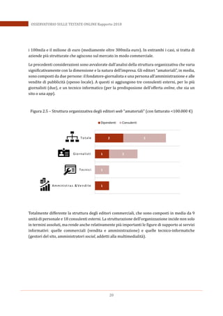 20
OSSERVATORIO SULLE TESTATE ONLINE Rapporto 2018
i 100mila e il milione di euro (mediamente oltre 300mila euro). In entrambi i casi, si tratta di
aziende più strutturate che agiscono sul mercato in modo commerciale.
Le precedenti considerazioni sono avvalorate dall’analisi della struttura organizzativa che varia
significativamente con la dimensione e la natura dell’impresa. Gli editori “amatoriali”, in media,
sono composti da due persone: il fondatore-giornalista e una persona all’amministrazione e alle
vendite di pubblicità (spesso locale). A questi si aggiungono tre consulenti esterni, per lo più
giornalisti (due), e un tecnico informatico (per la predisposione dell’offerta online, che sia un
sito o una app).
Figura 2.5 – Struttura organizzativa degli editori web “amatoriali” (con fatturato <100.000 €)
Totalmente differente la struttura degli editori commerciali, che sono composti in media da 9
unità di personale e 18 consulenti esterni. La strutturazione dell’organizzazione incide non solo
in termini assoluti, ma rende anche relativamente più importanti le figure di supporto ai servizi
informativi: quelle commerciali (vendita e amministrazione) e quelle tecnico-informatiche
(gestori del sito, amministratori social, addetti alla multimedialità).
1
1
2
1
2
3
Amminist raz. & Ve ndi te
Tecnici
Giornalisti
Totale
Dipendenti Consulenti
 