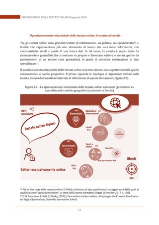 22
OSSERVATORIO SULLE TESTATE ONLINE Rapporto 2018
Il posizionamento orizzontale delle testate online: la scelta editoriale
Tra gli editori online, sono presenti testate di informazione, sia politica, sia specializzata36, e
testate che rappresentano più uno strumento di lavoro che una fonte informativa, con
caratteristiche simili a quelle di una banca dati. In tal senso, la varietà è ampia tanto da
ricomprendere giornalisti che si mettono in proprio e diventano editori, e testate gestite da
professionisti di un settore (non giornalisti), in grado di veicolare informazioni di tipo
specializzato37.
Il posizionamento orizzontale delle testate online concerne almeno due aspetti editoriali, quello
contenutistico e quello geografico. Il primo riguarda la tipologia di argomenti trattati dalla
testata, il secondo l’ambito territoriale di riferimento di questa trattazione (Figura 2.7).
Figura 2.7 – La specializazione orizzontale delle testate online: contenuti (generalisti vs.
specializzati) e ambito geografico (nazionale vs. locale)
36 Più di due terzi delle testate online (il 69%) si dichiara di tipo quotidiano, la maggioranza delle quali si
qualifica come “quotidiano online” ai sensi della nuova normativa (legge 26 ottobre 2016 n. 198).
37 C.W. Anderson, E. Bell, C. Shirky, (2012), Post-industrial Journalism: Adapting to the Present, Tow Center
for Digital Journalism, Columbia Journalism School.
 