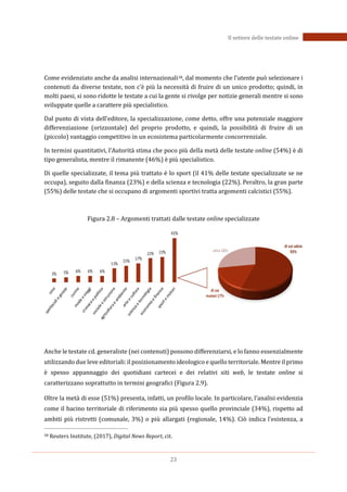 23
Il settore delle testate online
Come evidenziato anche da analisi internazionali38, dal momento che l’utente può selezionare i
contenuti da diverse testate, non c’è più la necessità di fruire di un unico prodotto; quindi, in
molti paesi, si sono ridotte le testate a cui la gente si rivolge per notizie generali mentre si sono
sviluppate quelle a carattere più specialistico.
Dal punto di vista dell’editore, la specializzazione, come detto, offre una potenziale maggiore
differenziazione (orizzontale) del proprio prodotto, e quindi, la possibilità di fruire di un
(piccolo) vantaggio competitivo in un ecosistema particolarmente concorrenziale.
In termini quantitativi, l’Autorità stima che poco più della metà delle testate online (54%) è di
tipo generalista, mentre il rimanente (46%) è più specialistico.
Di quelle specializzate, il tema più trattato è lo sport (il 41% delle testate specializzate se ne
occupa), seguito dalla finanza (23%) e della scienza e tecnologia (22%). Peraltro, la gran parte
(55%) delle testate che si occupano di argomenti sportivi tratta argomenti calcistici (55%).
Figura 2.8 – Argomenti trattati dalle testate online specializzate
Anche le testate cd. generaliste (nei contenuti) possono differenziarsi, e lo fanno essenzialmente
utilizzando due leve editoriali:il posizionamento ideologico e quello territoriale. Mentre il primo
è spesso appannaggio dei quotidiani cartecei e dei relativi siti web, le testate online si
caratterizzano soprattutto in termini geografici (Figura 2.9).
Oltre la metà di esse (51%) presenta, infatti, un profilo locale. In particolare, l’analisi evidenzia
come il bacino territoriale di riferimento sia più spesso quello provinciale (34%), rispetto ad
ambiti più ristretti (comunale, 3%) o più allargati (regionale, 14%). Ciò indica l’esistenza, a
38 Reuters Institute, (2017), Digital News Report, cit.
 