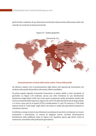24
OSSERVATORIO SULLE TESTATE ONLINE Rapporto 2018
parità di altre condizioni, di una dimensione territoriale ottima minima della testata online che
coincide con un bacino di utenza provinciale.
Figura 2.9 – Ambito geografico
Il posizionamento verticale delle testate online: il tema della qualità
Un ulteriore aspetto circa il posizionamento degli editori web riguarda gli investimenti che
incidono sulla qualità del prodotto informativo offerto al pubblico.
Un primo aspetto riguarda ovviamente l’assunzione, in pianta stabile o come consulenti, di
giornalisti. La Figura 2.10 evidenzia ancora una volta l’esistenza di una distribuzione
asimmetrica degli editori online che ricalca quasi esattamente quella precedente relativa alle
risorse economiche delle imprese (v. Figura 2.4): solo il 7% delle aziende ha più di 20 giornalisti,
e si arriva a poco più di un quarto (27%) considerandone 5 o più. Di converso, il 73% delle
imprese forma la “coda lunga” degli editori che hanno in media due giornalisti (comprese le
consulenze esterne).
In definitiva, emerge in tutta la sua rilevanza la sussistenza di una forte correlazione tra risorse
economiche e investimenti. La carenza di adeguate risorse, correlata all’asimmetrica
distribuzione della pubblicità online (v. Figura 2.2), impedisce spesso agli editori online di
strutturarsi, investendo nella professione giornalistica.
Internazionale 12%
Nazionale/
pluriregionale
37%
Regionale
14%
Comunale
3%
Provinciale
34%
 