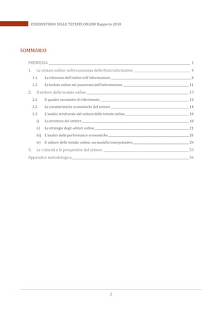 2
OSSERVATORIO SULLE TESTATE ONLINE Rapporto 2018
SOMMARIO
PREMESSA _____________________________________________________________________________________________ 1
1. Le testate online nell’ecosistema delle fonti informative _____________________________________ 4
1.1. La rilevanza dell’online nell’informazione __________________________________________________________4
1.2. Le testate online nel panorama dell’informazione _______________________________________________ 11
2. Il settore delle testate online___________________________________________________________________13
2.1 Il quadro normativo di riferimento________________________________________________________________ 13
2.2 Le caratteristiche economiche del settore ________________________________________________________ 14
2.3 L’analisi strutturale del settore delle testate online______________________________________________ 18
i) La struttura del settore_____________________________________________________________________________ 18
ii) Le strategie degli editori online____________________________________________________________________ 21
iii) L’analisi delle performance economiche__________________________________________________________ 26
iv) Il settore delle testate online: un modello interpretativo ________________________________________ 29
3. Le criticità e le prospettive del settore ________________________________________________________33
Appendice metodologica_____________________________________________________________________________36
 