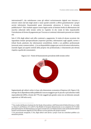 27
Il settore delle testate online
internazionali39, che sottolineano come gli editori esclusivamente digitali non riescano a
estrarre valore dal lato degli utenti e siano quindi costretti a offrire gratutitamente i propri
servizi informativi, finanziandoli quasi interamente attraverso il ricorso al versante
pubblicitario40. Tale risultato appare essere legato anche al limitato livello di affermazione del
marchio editoriale delle testate online (v. Capitolo 1) che rende di fatto impraticabile
l’introduzione di forme di pagamento per l’accesso ai contenuti informativi presenti nei relativi
siti.
Solo il 13% degli editori web offre contenuti a pagamento. Si tratta di alcune eccezioni che
riguardano testate iperspecializzate (repertori giuridici, informazioni sugli appalti, norme e
tributi fiscali, piuttosto che informazioni scientifiche), rivolte a un pubblico professionale
(avvocati, notai, commercialisti,…), la cui disponibilità a pagare per servizi di natura informativa,
essendo legata ad aspetti centrali della propria vita professionale, è chiaramente più elevata
rispetto a quella dei consumatori.
Figura 2.12 – Fonte di finanziamento prevalente delle testate online
Segmentando gli editori online in base alla dimensione economica d’impresa (cfr. Figura 2.4),
emerge che la dipendenza dalla pubblicità è ancora maggiore per le piccole e piccolissime realtà
imprenditoriali (90% a fronte del 77% dei soggetti più grandi, ossia con un fatturato annuale
superiore ai 100 mila euro).
39 Uno studio del Reuters Institute for the Study of Journalism e dell’Università di Oxford (Cornia, A., Sehl,
A., Simon F. and Nielsen, R. K. (2017). Pay Models in European News) basato su un campione di 171 delle
principali imprese di informazione in sei paesi europei (tra cui l’Italia) mostra come praticamente tutte le
testate esclusivamente digitali (il 97%) offrano accesso gratuito alle proprie notizie.
40 Un percentuale marginale, il 2%, degli editori web deriva i propri ricavi da contributi pubblici e/o
donazioni private.
 