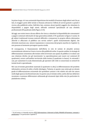 30
OSSERVATORIO SULLE TESTATE ONLINE Rapporto 2018
In primo luogo, vi è una sostanziale bipartizione dei modelli di business degli editori web. Da un
lato, la maggior parte delle testate si finanzia attraverso l’offerta di servizi gratuiti e quindi il
ricorso alla pubblicità online. Dall’altro lato, esistono alcuni (pochi) soggetti che stimolano la
disponibilità a pagare degli utenti, offrendo contenuti specializzati ad una clientela
professionale (III quadrante della Figura 2.14).
Ad oggi, non esiste invece alcuna offerta che riesca a stimolare la disponibilità dei consumatori
a pagare contenuti informativi di tipo generalista (infatti, il IV quadrante in figura è vuoto). Se
gli editori tradizionali trovano notevoli difficoltà a remunerare la propria offerta informativa
allorchè si affacciano al pubblico con servizi online43, quelli esclusivamente digitali, che
oltretutto mostrano una minore reputazione e conoscenza del proprio marchio (v. Capitolo 1),
non possono al momento perseguire questa strada.
Di conseguenza, il finanziamento dell’offerta in rete di notizie di attualità avviene
essenzialmente attraverso il mero ricorso alla pubblicità online. In questo ambito, le strategie di
differenziazione consentono alle testate online di trovare uno spazio di pubblico e in taluni casi
una relazione diretta con gli inserzionisti. La specializzazione può essere nei contenuti (II
quadrante), ovvero nell’ambito territoriale della testata (I quadrante in basso). In entrambi i
casi, per aumentare la scala dimensionale, gli operatori alle volte si consorziano in network di
testate locali o specializzate.
Nel caso di testate generaliste nazionali (I quadrante in alto), la differenziazione del prodotto
informativo avviene di solito a livello ideologico. Tuttavia, in questo caso esiste già un elevato
grado di differenziazione orizzontale dei quotidiani cartacei e dei relativi siti web che satura
molti degli spazi (e nicchie) di mercato. In questo caso, le testate online, anche alla luce della loro
vocazione, si possono differenziare utilizzando gli strumenti tipici della rete (in particolare le
piattaforme online).
43 In tal senso, si rimanda ancora all’IC Informazione e Internet in Italia, Modelli di business, consumi e
professioni. V. in particolare Capitolo 5.
 