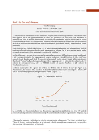 31
Il settore delle testate online
Box 1 – Un Case study: Fanpage
Testata: Fanpage
Società editrice: CIAO PEOPLE S.r.l.
Anno di costituzione della società: 2006
La complessità del fenomeno in esame rende utile svolgere, oltre all’analisi quantitativa condotta nel resto
del Rapporto, anche un approfondimento di natura più qualitativa. In particolare, si è proceduto ad
effettuare un caso di studio selezionando un editore esclusivamente digitale sulla base di alcune
caratteristiche peculiari: successo presso il pubblico della propria offerta informativa, utilizzo di nuove
tecniche di distribuzione delle notizie (specie attraverso le piattaforme online), investimenti e ritorni
economici.
Come illustrato nel Capitolo 1 (v. Figura 1.4), la testata generalista Fanpage non solo raggiunge livelli di
audience online di primissimo livello, ma è soprattutto un editore che fa largo uso dei social media,
arrivando a raggiungere fette sempre più consistenti di pubblico44.
In effetti, Fanpage è arrivata al successo anche grazie alla conoscenza del funzionamento dei social media
e alla conseguente viralità che raggiungono le proprie produzioni video (98 milioni di video visti/mese
secondo i dati Google Analytics). EÈ presente sui principali social network votati all’intrattenimento
(Facebook, Twitter, YouTube, Instagram, Google+) dove raggiunge oltre 41 milioni di fan su Facebook e 50
milioni di interazioni/mese, oltre a 450.000 iscritti al canale YouTube e 25 milioni di
visualizzazione/mese.
L’editore Ciaopeople è tra i pochi del settore che fattura oltre il milione di euro (v. Figura 2.4).
Precisamente, dal bilancio della società al 31 dicembre 2016 risultano ricavi annuali pari a € 6.863.809
con un incremento rispetto all’anno precedente del 9% (Figura 2.15).
Figura 2.15 – Andamento dei ricavi
Fonte: Bilanci aziendali
La società ha, per il mercato italiano, una dimensione organizzativa significativa, con circa 100 unità di
personale (tra dipendenti e consulenti esterni). Da un’analisi della struttura organizzativa (Figura 2.16),
44 Fanpage ha raggiunto visibilità anche a livello internazionale: nel rapporto “The Future of Online News
Video”, il Reuters Institute la colloca ai primi posti a livello mondiale per engagement, con specifico
riferimento ai video pubblicati su Facebook.
221.087
6.877.144
2008 2009 2010 2011 2012 2013 2014 2015 2016
 