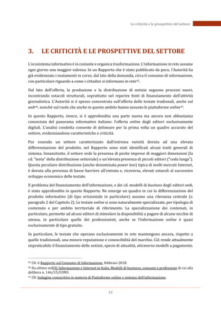 33
Le criticità e le prospettive del settore
3. LE CRITICITÀ E LE PROSPETTIVE DEL SETTORE
L’ecosistema informativo è in costante e organica trasformazione. L’informazione in rete assume
ogni giorno una maggior valenza. In un Rapporto che è stato pubblicato da poco, l’Autorità ha
già evidenziato i mutamenti in corso, dal lato della domanda, circa il consumo di informazione,
con particolare riguardo a come i cittadini si informano in rete45.
Dal lato dell’offerta, la produzione e la distribuzione di notizie seguono processi nuovi,
incontrando ostacoli strutturali, soprattutto nel reperire fonti di finanziamento dell’attività
giornalistica. L’Autorità si è spesso concentrata sull’offerta delle testate tradionali, anche sul
web46, nonché sul ruolo che anche in questo ambito hanno assunto le piattaforme online47.
In questo Rapporto, invece, si è approfondita una parte nuova ma ancora non abbastanza
conosciuta del panorama informativo italiano: l’offerta online degli editori esclusivamente
digitali. L’analisi condotta consente di delineare per la prima volta un quadro accurato del
settore, evidenziandone caratteristiche e criticità.
Pur essendo un settore caratterizzato dall’estrema varietà dovuta ad una elevata
differenziazione del prodotto, nel Rapporto sono stati identificati alcuni tratti generali di
sistema. Innanzitutto, il settore vede la presenza di poche imprese di maggiori dimensioni (la
cd. “testa” della distribuzione settoriale) e un’elevata presenza di piccoli editori (“coda lunga”).
Questa peculiare distribuzione (anche denominata power law) tipica di molti mercati Internet,
è dovuta alla presenza di basse barriere all’entrata e, viceversa, elevati ostacoli al successivo
sviluppo economico delle testate.
Il problema del finanziamento dell’informazione, e dei cd. modelli di business degli editori web,
è stato approfondito in questo Rapporto. Ne emerge un quadro in cui la differenziazione del
prodotto informativo (di tipo orizzontale in particolare) assume una rilevanza centrale (v.
paragrafo 2 del Capitolo 2). Le testate online si sono naturalmente specializzate, per tipologia di
contenuto e per ambito territoriale di riferimento. La specializzazione dei contenuti, in
particolare, permette ad alcuni editori di stimolare la disponibilità a pagare di alcune nicchie di
utenza, in particolare quelle dei professionisti, anche se l’informazione online è quasi
esclusivamente di tipo gratuito.
In particolare, le testate che operano esclusivamente in rete mantengono ancora, rispetto a
quelle tradizionali, una minore reputazione e conoscibilità del marchio. Ciò rende attualmente
impraticabile il finanziamento delle notizie, specie di attualità, attraverso modelli a pagamento.
45 Cfr. il Rapporto sul Consumo di Informazione, febbraio 2018.
46 Da ultimo nell’IC Informazione e Internet in Italia, Modelli di business, consumi e professioni di cui alla
delibera n. 146/15/CONS.
47 Cfr. Indagine conoscitiva in materia di Piattaforme online e sistema dell’informazione.
 