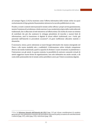 35
Le criticità e le prospettive del settore
ad esempio Figura 2.14) ha mostrato come l’offerta informativa delle testate online sia quasi
esclusivamente di tipo gratuito finanziandosi attraverso la raccolta pubblicitaria in rete.
Peraltro, in tutti i contesti internazionali le testate online offrono i propri servizi gratuitamente,
mentre l’esistenza di un‘edizione a titolo oneroso è una caratteristica tipica delle realtà editoriali
tradizionali, che si affacciano al web attraverso un’offerta mista. Ciò rischia di creare un sistema
di contributi che più che sostenere lo sviluppo pluralistico di (vecchie e nuove) fonti di
informazione, aiuti la transizione al digitale di alcuni editori tradizionali, con i rischi, già
paventati dall’Autorità in precedenti occasioni50, di gravi inefficienze allocative statiche e
dinamiche.
EÈ necessario, invece, porre attenzione ai nuovi bisogni informativi che stanno emergendo nel
Paese e alle nuove modalità atte a soddisfarli. L’informazione online richiede competenze
diverse dai media tradizionali, quali la capacità di sfruttare i nuovi strumenti, le piattaforme e
l’interazione con gli utenti. In questo contesto, la possibilità di costruire comunità virtuali di
utenti suggerisce nuove forme di organizzazione, non solo infomativa ma anche sociale, e dà
conto delle potenzialità che le testate online potrebbero avere per l’intero ecosistema digitale.
50 Si v. la Relazione Annuale dell’Autorità del 2012 (pag. 115 per alcune considerazioni di carattere
generale) per una valutazione economica dei precedenti interventi di policy in materia di contributi diretti
a editoria (pag. 147), radio (pag. 134) e televisioni (pag. 128).
 