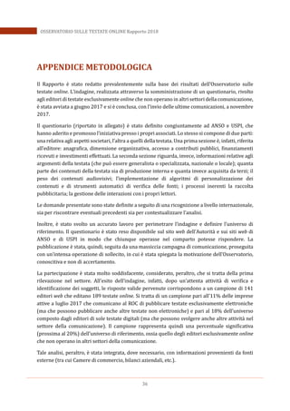 36
OSSERVATORIO SULLE TESTATE ONLINE Rapporto 2018
APPENDICE METODOLOGICA
Il Rapporto è stato redatto prevalentemente sulla base dei risultati dell’Osservatorio sulle
testate online. L’indagine, realizzata attraverso la somministrazione di un questionario, rivolto
agli editori di testate esclusivamente online che non operano in altri settori della comunicazione,
è stata avviata a giugno 2017 e si è conclusa, con l’invio delle ultime comunicazioni, a novembre
2017.
Il questionario (riportato in allegato) è stato definito congiuntamente ad ANSO e USPI, che
hanno aderito e promosso l’iniziativa presso i propri associati. Lo stesso si compone di due parti:
una relativa agli aspetti societari, l’altra a quelli della testata. Una prima sezione è, infatti, riferita
all’editore: anagrafica, dimensione organizzativa, accesso a contributi pubblici, finanziamenti
ricevuti e investimenti effettuati. La seconda sezione riguarda, invece, informazioni relative agli
argomenti della testata (che può essere generalista o specializzata, nazionale o locale); quanta
parte dei contenuti della testata sia di produzione interna e quanta invece acquisita da terzi; il
peso dei contenuti audiovisivi; l’implementazione di algoritmi di personalizzazione dei
contenuti e di strumenti automatici di verifica delle fonti; i processi inerenti la raccolta
pubblicitaria; la gestione delle interazioni con i propri lettori.
Le domande presentate sono state definite a seguito di una ricognizione a livello internazionale,
sia per riscontrare eventuali precedenti sia per contestualizzare l’analisi.
Inoltre, è stato svolto un accurato lavoro per perimetrare l’indagine e definire l’universo di
riferimento. Il questionario è stato reso disponibile sul sito web dell’Autorità e sui siti web di
ANSO e di USPI in modo che chiunque operasse nel comparto potesse rispondere. La
pubblicazione è stata, quindi, seguita da una massiccia campagna di comunicazione, proseguita
con un’intensa operazione di sollecito, in cui è stata spiegata la motivazione dell’Osservatorio,
conoscitiva e non di accertamento.
La partecipazione è stata molto soddisfacente, considerato, peraltro, che si tratta della prima
rilevazione nel settore. All’esito dell’indagine, infatti, dopo un’attenta attività di verifica e
identificazione dei soggetti, le risposte valide pervenute corrispondono a un campione di 141
editori web che editano 189 testate online. Si tratta di un campione pari all’11% delle imprese
attive a luglio 2017 che comunicano al ROC di pubblicare testate esclusivamente elettroniche
(ma che possono pubblicare anche altre testate non elettroniche) e pari al 18% dell’universo
composto dagli editori di sole testate digitali (ma che possono svolgere anche altre attività nel
settore della comunicazione). Il campione rappresenta quindi una percentuale significativa
(prossima al 20%) dell’universo di riferimento, ossia quello degli editori esclusivamente online
che non operano in altri settori della comunicazione.
Tale analisi, peraltro, è stata integrata, dove necessario, con informazioni provenienti da fonti
esterne (tra cui Camere di commercio, bilanci aziendali, etc.).
 