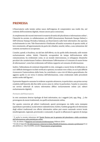 PREMESSA
L’Osservatorio sulle testate online nasce dall’esigenza di comprendere una realtà che, nel
contesto dell’ecosistema digitale, rimane ancora poco conosciuta.
A complemento dei recenti interventi in materia di tutela del pluralismo e informazione online1,
l’Autorità ha avviato, in collaborazione con ANSO (Associazione Nazionale Stampa Online) e
USPI (Unione Stampa Periodica Italiana), un Osservatorio sulle fonti informative che operano
esclusivamente in rete. Tale Osservatorio è finalizzato all’analisi economica di queste realtà, al
loro censimento, all’apprezzamento da parte dei cittadini, nonché, infine, a una valutazione del
contesto normativo in cui operano.
L’analisi, quindi, si focalizza, sia dal lato dell’offerta, sia da quello della domanda, sulle testate
esclusivamente online. Infatti, l’Autorità, occupandosi da tempo dell’evoluzione della
comunicazione, ha evidenziato come, in un mondo interconnesso, si sviluppano dinamiche
peculiari che caratterizzano l’online e determinano l’affermazione e il consumo di nuove forme
di informazione2, come ben evidenziato nell’ultimo rapporto sul consumo di informazione.
Inoltre, l’abbondanza di contenuti disponibili in rete, coniugata a nuove forme di diffusione, in
cui è difficile distinguere tra fatti verificati e opinioni, tra notizie vere e false, in cui è più difficile
riconoscere l’autorevolezza della fonte, ha contribuito a una crisi di fiducia generalizzata che
aggrava quella in cui versa il sistema dell’informazione, come evidenziato dalle precedenti
analisi svolte dall’Agcom3.
Il presente Rapporto sussume le evidenze acquisite attraverso, in particolare, una prima survey
condotta dall’Autorità alla fine dello scorso anno (v. infra). In particolare, l’analisi si concentra
sui servizi editoriali di natura informativa diffusi esclusivamente online (cd. editori
esclusivamente digitali).
Perimetro dell’Osservatorio
In rete coesistono diverse tipologie di fonti informative, sia i soggetti (siti, app, blog, …) che
provengono da mezzi tradizionali, sia quelli esclusivamente online.
Per quanto concerne gli editori tradizionali, questi provengono sia dalla carta stampata
(quotidiani e periodici), sia dal settore radiotelevisivo. Inoltre, l’ambito geografico di riferimento
degli editori tradizionali con offerte informative online può essere nazionale ovvero locale
(multiregionale, regionale, provinciale o comunale). A questi si affiancano le agenzie di stampa
1 V. anche la recente istituzione del Tavolo Tecnico per la garanzia del pluralismo e della correttezza
dell’informazione sulle piattaforme online.
2 Cfr., da ultimo, il Rapporto sul Consumo di Informazione, febbraio 2018.
3 Si veda al riguardo l’IC Informazione e Internet in Italia, Modelli di business, consumi e professioni di cui
alla delibera n. 146/15/CONS, nonché l’Osservatorio sul giornalismo.
 