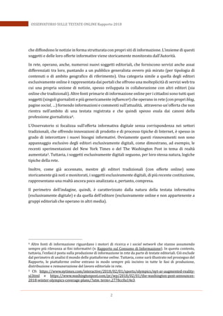 2
OSSERVATORIO SULLE TESTATE ONLINE Rapporto 2018
che diffondono le notizie in forma strutturata con propri siti di informazione. L’insieme di questi
soggetti e delle loro offerte informative viene storicamente monitorato dall’Autorità.
In rete, operano, anche, numerosi nuovi soggetti editoriali, che forniscono servizi anche assai
differenziati tra loro, puntando a un pubblico generalista ovvero più mirato (per tipologia di
contenuti o di ambito geografico di riferimento). Una categoria simile a quella degli editori
esclusivamente online è rappresentata dai portali che offrono una molteplicità di servizi web tra
cui una propria sezione di notizie, spesso sviluppata in collaborazione con altri editori (sia
online che tradizionali). Altre fonti primarie di informazione online per i cittadini sono tutti quei
soggetti (singoli giornalisti e più genericamente influencer) che operano in rete (con propri blog,
pagine social, …) fornendo informazioni e commenti sull’attualità, attraverso un’offerta che non
rientra nell’ambito di una testata registrata e che quindi spesso esula dai canoni della
professione giornalistica4.
L’Osservatorio si focalizza sull’offerta informativa digitale senza corrispondenza nei settori
tradizionali, che offrendo innovazioni di prodotto e di processo tipiche di Internet, è spesso in
grado di intercettare i nuovi bisogni informativi. Ovviamente questi rinnovamenti non sono
appannaggio esclusivo degli editori esclusivamente digitali, come dimostrano, ad esempio, le
recenti sperimentazioni del New York Times o del The Washington Post in tema di realtà
aumentata5. Tuttavia, i soggetti esclusivamente digitali seguono, per loro stessa natura, logiche
tipiche della rete.
Inoltre, come già accennato, mentre gli editori tradizionali (con offerte online) sono
storicamente già noti e monitorati, i soggetti esclusivamente digitali, di più recente costituzione,
rappresentano una realtà ancora poco analizzata e, pertanto, compresa.
Il perimetro dell’indagine, quindi, è caratterizzato dalla natura della testata informativa
(esclusivamente digitale) e da quella dell’editore (esclusivamente online e non appartenente a
gruppi editoriali che operano in altri media).
4 Altre fonti di informazione riguardano i motori di ricerca e i social network che stanno assumendo
sempre più rilevanza ai fini informativi (v. Rapporto sul Consumo di Informazione). In questo contesto,
tuttavia, l’enfasi è posta sulla produzione di informazione in rete da parte di testate editoriali. Ciò esclude
dal perimetro di analisi il mondo delle piattaforme online. Tuttavia, come sarà illustrato nel prosieguo del
Rapporto, le piattaforme online entrano in modo sempre più incisivo in tutte le fasi di produzione,
distribuzione e remunerazione del lavoro editoriale in rete.
5 Cfr. https://www.nytimes.com/interactive/2018/02/01/sports/olympics/nyt-ar-augmented-reality-
ul.html e https://www.washingtonpost.com/pr/wp/2018/02/01/the-washington-post-announces-
2018-winter-olympics-coverage-plans/?utm_term=.2778cc0a14e3.
 