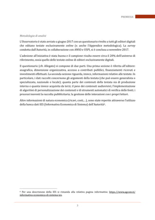3
PREMESSA
Metodologia di analisi
L’Osservatorio è stato avviato a giugno 2017 con un questionario rivolto a tutti gli editori digitali
che editano testate esclusivamente online (v. anche l’Appendice metodologica). La survey
condotta dall’Autorità, in collaborazione con ANSO e USPI, si è conclusa a novembre 2017.
L’adesione all’iniziativa è stata buona e il campione risulta essere circa il 20% dell’universo di
riferimento, ossia quello delle testate online di editori esclusivamente digitali.
Il questionario (cfr. Allegato) si compone di due parti. Una prima sezione è riferita all’editore:
anagrafica, dimensione organizzativa, accesso a contributi pubblici, finanziamenti ricevuti e
investimenti effettuati. La seconda sezione riguarda, invece, informazioni relative alle testate. In
particolare, i dati raccolti concernono gli argomenti della testata (che può essere generalista o
specializzata, nazionale o locale); quanta parte dei contenuti della testata sia di produzione
interna e quanta invece acquisita da terzi; il peso dei contenuti audiovisivi; l’implementazione
di algoritmi di personalizzazione dei contenuti e di strumenti automatici di verifica delle fonti; i
processi inerenti la raccolta pubblicitaria; la gestione delle interazioni con i propri lettori.
Altre informazioni di natura economica (ricavi, costi,…), sono state reperite attraverso l’utilizzo
della banca dati IES (Informativa Economica di Sistema) dell’Autorità6.
6 Per una descrizione della IES si rimanda alla relativa pagina informativa: https://www.agcom.it/
informativa-economica-di-sistema-ies.
 