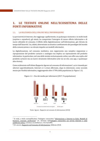 4
OSSERVATORIO SULLE TESTATE ONLINE Rapporto 2018
1. LE TESTATE ONLINE NELL’ECOSISTEMA DELLE
FONTI INFORMATIVE
1.1. LA RILEVANZA DELL’ONLINE NELL’INFORMAZIONE
La pervasività di Internet, che raggiunge capillarmente, in qualunque momento e in molti modi
(anytime e anywhere), gli utenti, ha comportato l’emergere di nuove offerte informative e di
nuove abitudini di consumo. L’effetto della digitalizzazione sull’informazione, già rilevata da
tempo dall’Autorità 7, ha, infatti, determinato un drastico cambiamento dei paradigmi del mondo
della comunicazione e un elevato impatto sui modelli informativi.
La digitalizzazione, nel consumo mediatico, non rappresenta una semplice migrazione o
riproposizione del prodotto cartaceo o analogico ma implica un ripensamento del prodotto
informativo. In particolare, nel caso delle testate esclusivamente online, non offre una replica del
prodotto cartaceo ma un nuovo strumento informativo (che sia un sito, una app, o qualunque
altra forma).
Come evidenziato nell’ultimo Rapporto Agcom sul consumo di informazione8, cui si rimanda per
ulteriori approfondimenti, Internet si è ormai affermato, dopo la televisione, come secondo
mezzo per finalità informativa, raggiungendo oltre il 70% della popolzione (v. Figura 1.1).
Figura 1.1 – Uso dei media per informarsi (2017; % popolazione)
Fonte: Agcom - Rapporto sul consumo di informazione (2018)
7 Si veda, a titolo esemplificativo, l’Indagine conoscitiva "Informazione e Internet in Italia. Modelli di
business, consumi, professioni" cit., derivata dall’Indagine conoscitiva sui servizi Internet e sulla
pubblicità online, conclusa con delibera n. 19/14/CONS.
8 Cfr. ancora, Rapporto sul Consumo di Informazione, febbraio 2018.
 