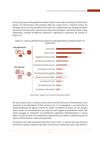 5
Le testate online nell’ecosistema delle fonti informative
Ormai la gran parte della popolazione italiana utilizza servizi web per informarsi (il 42% tutti i
giorni), ma l’informazione nell’ecosistema della rete assume forme e soluzioni sempre più
variegate. Esiste una vasta pluralità di fonti online che si differenziano per tipologia di editore
(proveniente da altri media o dal web), fase nella catena produttiva e distributiva (editori, blog,
piattaforme), modalità di diffusione (editoriale e algoritmica), reputazione del marchio (v.
Figura 1.2).
Figura 1.2 –Accesso all’informazione attraverso fonti algoritmiche ed editoriali (2017; %
popolazione)
Fonte: Agcom - Rapporto sul consumo di informazione (2018)
Nel giro di pochi anni, si è passati da una relativa scarsità nell’accesso all’informazione a una
situazione di sovrabbondanza di fonti, processo che si è accompagnato a una prima fase di
disintermediazione del legame esistente tra utente e produttore di notizie, ed una seconda,
quella attuale, di reintermediazione per mezzo di nuovi soggetti (le piattaforme online). Tale
ultimo passaggio ha comportato una distribuzione algoritmica dell’informazione (v. ancora
Figura 1.2), dal momento che le piattaforme rappresentano per editori e cittadini una porta di
ingresso all’informazione sempre più importante.
Dal punto di vista della produzione editoriale di news online, il contesto nazionale, piuttosto
conservatore, premia soprattutto gli editori di derivazione tradizionale anche nelle attività in
 