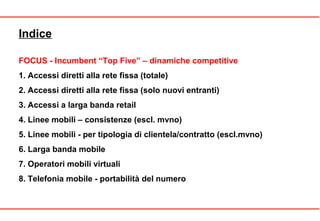 Indice
FOCUS - Incumbent “Top Five” – dinamiche competitive
1. Accessi diretti alla rete fissa (totale)
2. Accessi diretti alla rete fissa (solo nuovi entranti)
3. Accessi a larga banda retail
4. Linee mobili – consistenze (escl. mvno)
5. Linee mobili - per tipologia di clientela/contratto (escl.mvno)
6. Larga banda mobile
7. Operatori mobili virtuali
8. Telefonia mobile - portabilità del numero
 