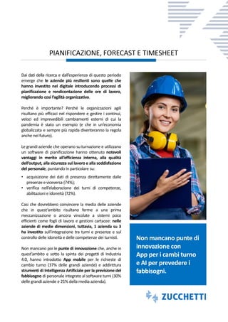 Dai dati della ricerca e dall’esperienza di questo periodo
emerge che le aziende più resilienti sono quelle che
hanno investito nel digitale introducendo processi di
pianificazione e rendicontazione delle ore di lavoro,
migliorando così l’agilità organizzativa.
Perché è importante? Perché le organizzazioni agili
risultano più efficaci nel rispondere e gestire i continui,
veloci ed imprevedibili cambiamenti esterni di cui la
pandemia è stato un esempio (e che in un’economia
globalizzata e sempre più rapida diventeranno la regola
anche nel futuro).
Le grandi aziende che operano su turnazione e utilizzano
un software di pianificazione hanno ottenuto notevoli
vantaggi in merito all’efficienza interna, alla qualità
dell’output, alla sicurezza sul lavoro e alla soddisfazione
del personale, puntando in particolare su:
• acquisizione dei dati di presenza direttamente dalle
presenze e viceversa (74%);
• verifica nell’elaborazione dei turni di competenze,
abilitazioni e idoneità (72%).
Casi che dovrebbero convincere la media delle aziende
che in quest’ambito risultano ferme a una prima
meccanizzazione o ancora vincolate a sistemi poco
efficienti come fogli di lavoro e gestioni cartacee: nelle
aziende di medie dimensioni, tuttavia, 1 azienda su 3
ha investito sull’integrazione tra turni e presenze e sul
controllo delle idoneità e delle competenze dei turnisti.
Non mancano poi le punte di innovazione che, anche in
quest’ambito e sotto la spinta dei progetti di Industria
4.0, hanno introdotto App mobile per le richieste di
cambio turno (37% delle grandi aziende) e addirittura
strumenti di Intelligenza Artificiale per la previsione del
fabbisogno di personale integrato al software turni (30%
delle grandi aziende e 21% della media azienda).
PIANIFICAZIONE, FORECAST E TIMESHEET
Non mancano punte di
innovazione con
App per i cambi turno
e AI per prevedere i
fabbisogni.
 