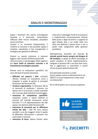 Capire i fenomeni che stanno coinvolgendo
l’azienda e il personale, comprendere
l’efficacia delle misure introdotte, prevedere
azioni correttive.
L’analisi è un momento fondamentale. E
renderla un processo il più possibile rapido e
semplice, soprattutto in fasi emergenziali, è
strategico per garantirne l’efficacia.
Proprio su queste premesse si possono
leggere i dati raccolti nell’Osservatorio HR.
L’area di analisi e monitoraggio infatti registra i
più bassi livelli di interesse concreto e di
investimento tecnologico avanzato.
Diverse sono le motivazioni specifiche che
sono alla base di questa situazione:
• difficoltà nel reperire i dati: un’analisi
efficace richiede un ecosistema unico e
integrato in grado di gestire le principali
dimensioni dei fenomeni HR;
• struttura organizzativa: la Direzione HR ha
la necessità di analizzare i processi ma
spesso non è la funzione a livello aziendale
che si occupa delle attività di monitoraggio;
• mancanza di competenze specifiche:
impostare analisi e report dedicati ai
processi HR richiede conoscenze anche
tecniche, IT e di rappresentazione dei dati
spesso non dominio della Direzione HR;
• mancanza di strumenti per la diffusione
mirata dei dati: i dati HR sono spesso
sensibili e uno dei maggiori timori è quello
di diffondere informazioni a persone non
autorizzate a riceverle;
• mancanza di focus: spesso l’analisi viene
vista come il passaggio finale di un processo
e implementata successivamente all’avvio
delle prassi e degli strumenti a supporto di
ogni attività, fase a cui molte volte non
viene poi dedicato il giusto focus e che si
perde nello svolgimento della gestione
quotidiana.
Dall’esperienza Zucchetti sul mercato le
aziende quindi hanno sempre più bisogno di
HR Analytics in grado di offrire tecnologie di
analisi semplice, di facile implementazione,
integrate ai processi HR e con base dati unica,
che si aggiornano in automatico e pronti
all’uso da parte della Direzione HR.
Due domande evocative su tutte.
Com’è andato il piano smaltimento ferie nel
2020? E la cassa integrazione è stata usata
correttamente?
Per le HR Analytics non si può più aspettare.
ANALISI E MONITORAGGIO
LA SCELTA
DEI CLIENTI
ZUCCHETTI
HR ANALYTICS
E INTEGRAZIONE CON
MICROSOFT POWER BI
 