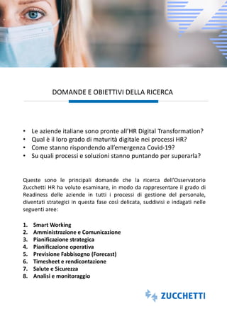 DOMANDE E OBIETTIVI DELLA RICERCA
• Le aziende italiane sono pronte all’HR Digital Transformation?
• Qual è il loro grado di maturità digitale nei processi HR?
• Come stanno rispondendo all’emergenza Covid-19?
• Su quali processi e soluzioni stanno puntando per superarla?
Queste sono le principali domande che la ricerca dell’Osservatorio
Zucchetti HR ha voluto esaminare, in modo da rappresentare il grado di
Readiness delle aziende in tutti i processi di gestione del personale,
diventati strategici in questa fase così delicata, suddivisi e indagati nelle
seguenti aree:
1. Smart Working
2. Amministrazione e Comunicazione
3. Pianificazione strategica
4. Pianificazione operativa
5. Previsione Fabbisogno (Forecast)
6. Timesheet e rendicontazione
7. Salute e Sicurezza
8. Analisi e monitoraggio
 