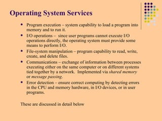 Operating System Services
 Program execution – system capability to load a program into
memory and to run it.
 I/O operations – since user programs cannot execute I/O
operations directly, the operating system must provide some
means to perform I/O.
 File-system manipulation – program capability to read, write,
create, and delete files.
 Communications – exchange of information between processes
executing either on the same computer or on different systems
tied together by a network. Implemented via shared memory
or message passing.
 Error detection – ensure correct computing by detecting errors
in the CPU and memory hardware, in I/O devices, or in user
programs.
These are discussed in detail below
 