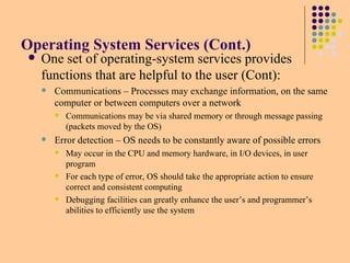 Operating System Services (Cont.)
 One set of operating-system services provides
functions that are helpful to the user (Cont):
 Communications – Processes may exchange information, on the same
computer or between computers over a network
 Communications may be via shared memory or through message passing
(packets moved by the OS)
 Error detection – OS needs to be constantly aware of possible errors
 May occur in the CPU and memory hardware, in I/O devices, in user
program
 For each type of error, OS should take the appropriate action to ensure
correct and consistent computing
 Debugging facilities can greatly enhance the user’s and programmer’s
abilities to efficiently use the system
 