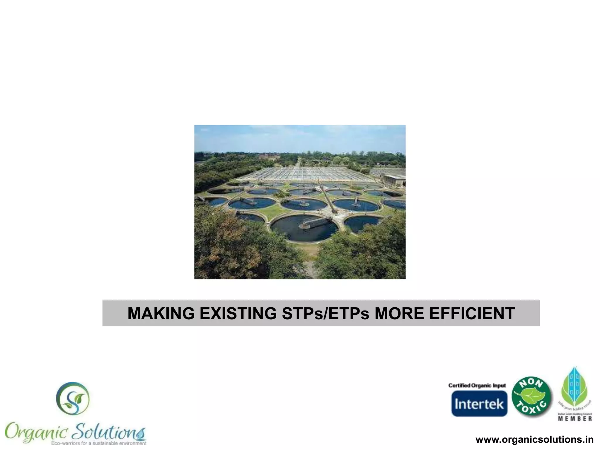 Benefits Delivered
1. Helps meet Pollution Control Norms
more stringently
2. Reduction in chemicals costs
3. Water can be recycled for irrigation,
flushing, boilers, cooling towers
(Reduce cost of purchasing fresh
water)
4. Suppression of foul odor and vectors
(flies & mosquitoes)
5. Reduction in sludge

www.organicsolutions.in

 