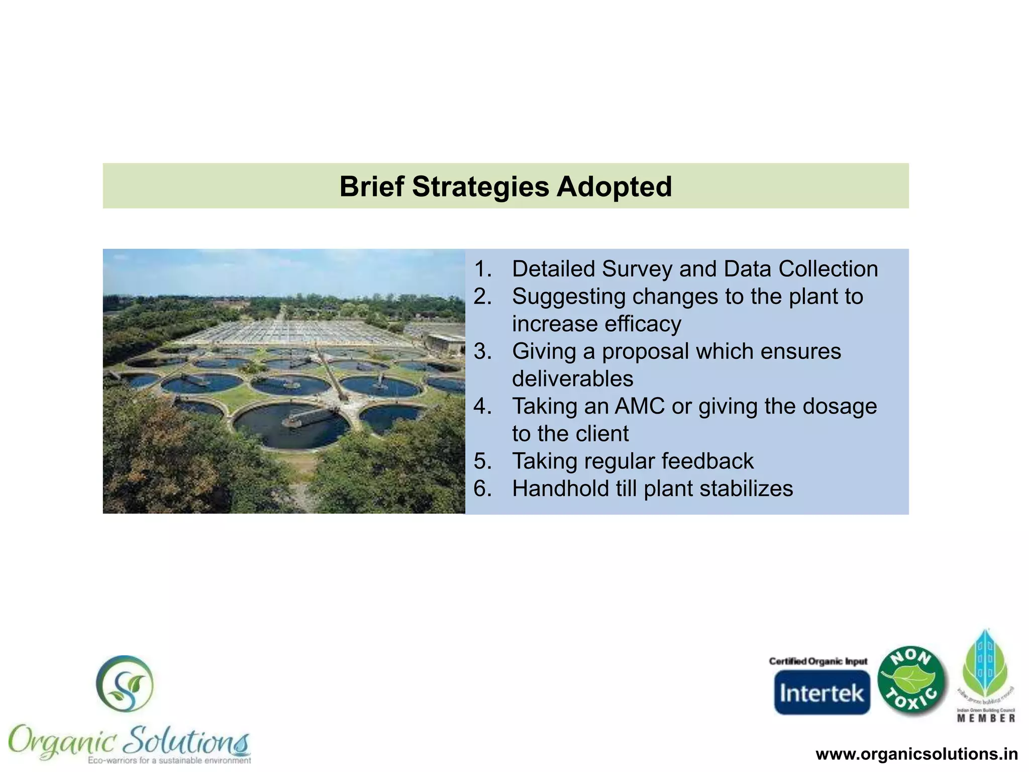 Brief Mechanism- Growth of Beneficial Microbes

OS Microbes grow rapidly in the
plant by using the organic load as
the substrate
OS microbes create an
environment where native and
beneficial microbes become the
dominant species
These beneficial microbes along
with OS microbes form bio-films
in the plant, thereby increasing
the MLSS and stabilizing the
plant

www.organicsolutions.in

 