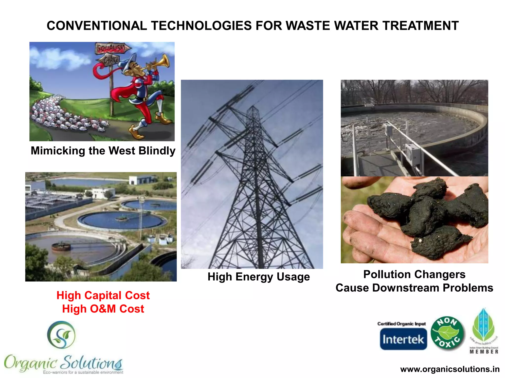 CONVENTIONAL TECHNOLOGIES FOR WASTE WATER TREATMENT

Mimicking the West Blindly

High Energy Usage
High Capital Cost
High O&M Cost

Pollution Changers
Cause Downstream Problems

www.organicsolutions.in

 
