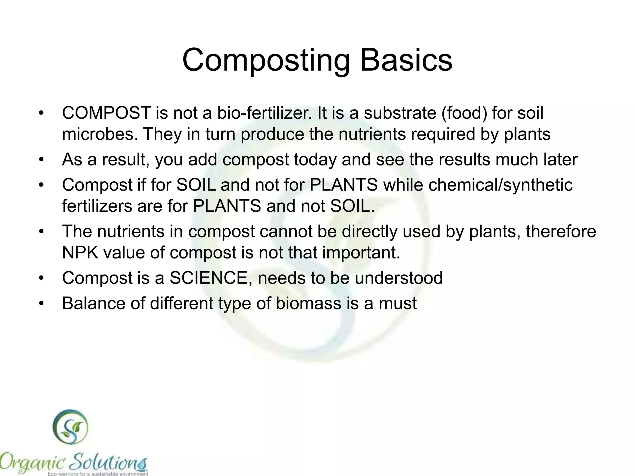 Composting Basics
•
•
•
•
•

Particle Size – smaller the better (< 0.5 inches)
Mixing – layer by layer or together
Moisture – starting 60-70%
Aeration – essential for aerobic composting
Placement of heaps – Should be made perpendicular to wind
direction for maximum aeration.
• Microbes – composting catalyst is essential
• Types of compost – decomposed or fermented

 