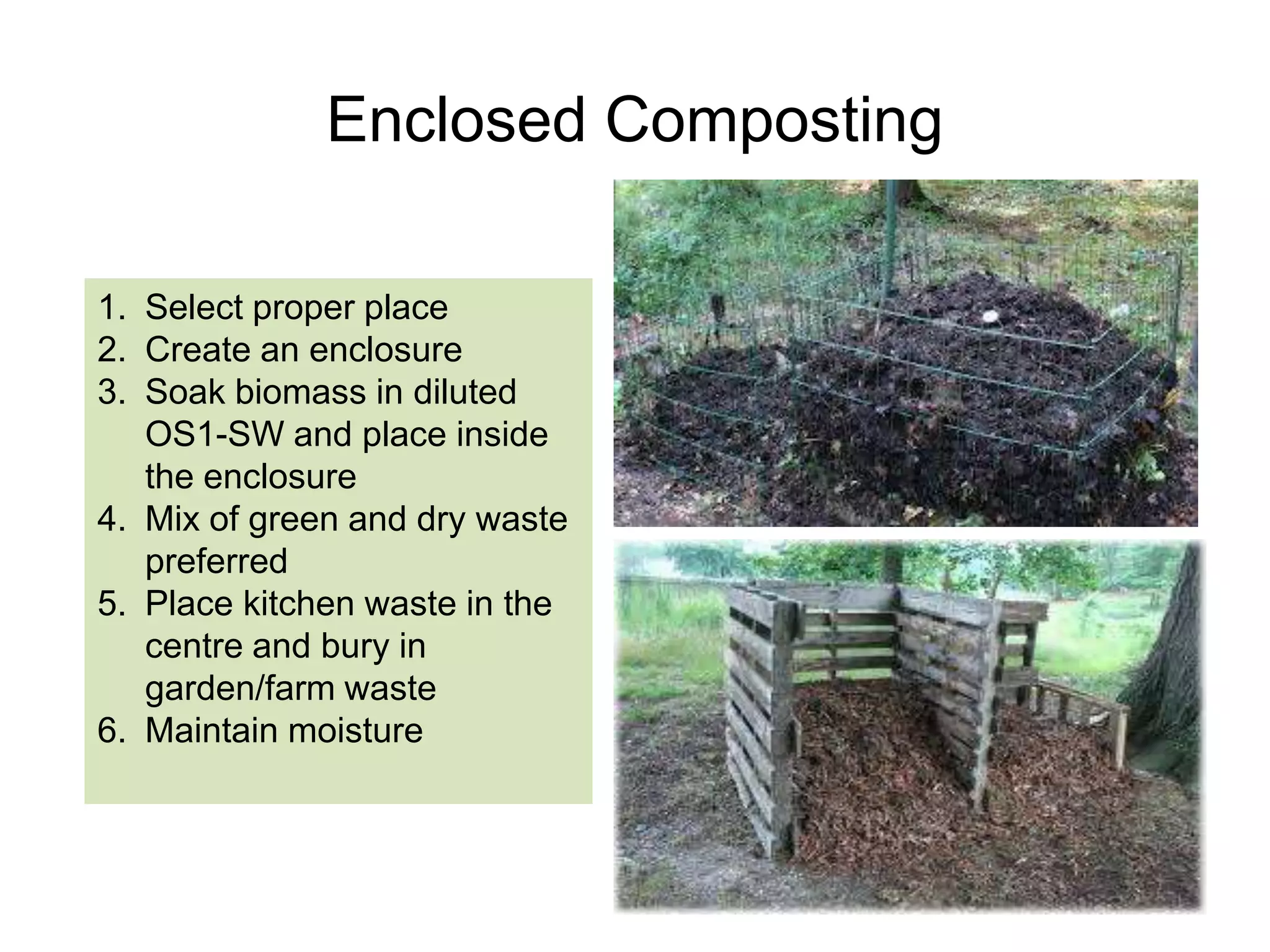 Pit Composting
1. Dig a pit about 2 ft deep, 8 feet in
length and 4 feet in width
2. Heap the soil separately
3. Spray diluted OS1-sw on soil
4. Make a layer of garden
leaves/grass or weeds
5. Place kitchen waste in center and
cover it with soil after rinsing with
OS1-sw
6. Repeat the process of spraying
each layer and covering with soil,
each time you place fresh waste.

 
