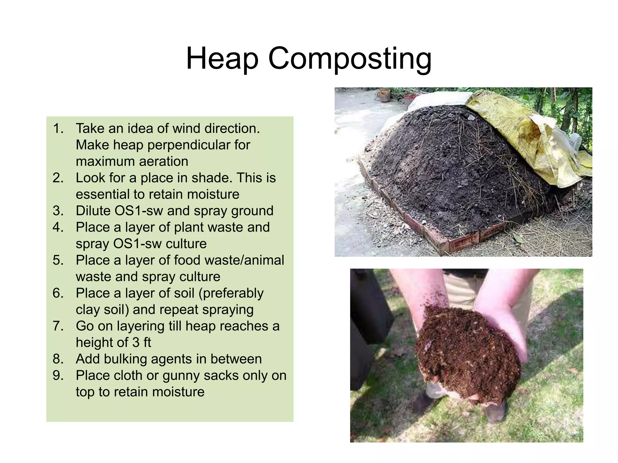 Windrow Composting
1.

2.

3.
4.
5.

6.

7.

Windrows are made with press
mud/MSW, perpendicular to wind
direction to get maximum aeration
Diluted OS1-sw is sprayed over the
windrows. The dilution ratio depends on
the initial moisture of biomass
Only one time application is required
Roughly 1 litre of OS1-SW mother
culture is required for 10 tons of waste
Turning of the windrows is required to
mix OS1 homogeneously with the
waste and also to facilitate aeration
Initially the temperature of the heap will
rise which would also destroy weed
seeds and pathogens
Compost is ready with 30-45 days

 